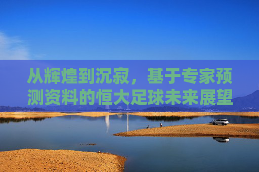 从辉煌到沉寂，基于专家预测资料的恒大足球未来展望与深度解析