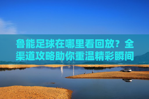 鲁能足球在哪里看回放？全渠道攻略助你重温精彩瞬间