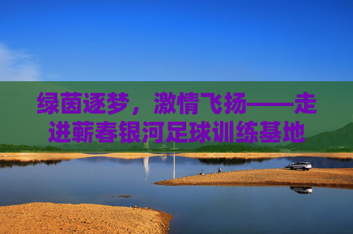 绿茵逐梦，激情飞扬——走进蕲春银河足球训练基地