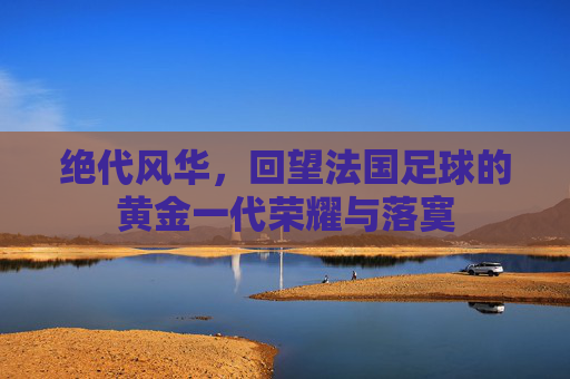 绝代风华，回望法国足球的黄金一代荣耀与落寞