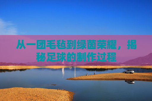 从一团毛毡到绿茵荣耀,揭秘足球的制作过程