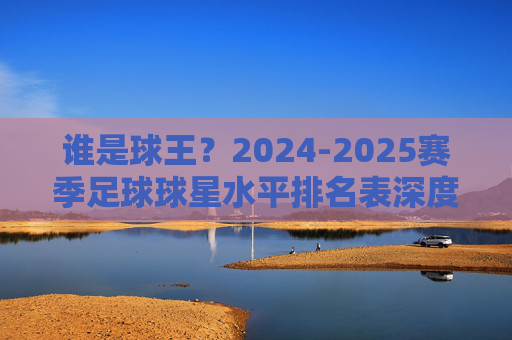 谁是球王？2024-2025赛季足球球星水平排名表深度解析