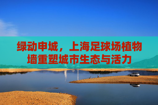绿动申城,上海足球场植物墙重塑城市生态与活力