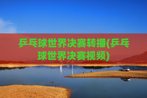 乒乓球世界决赛转播(乒乓球世界决赛视频)