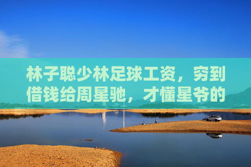 林子聪少林足球工资，穷到借钱给周星驰，才懂星爷的伯乐之心