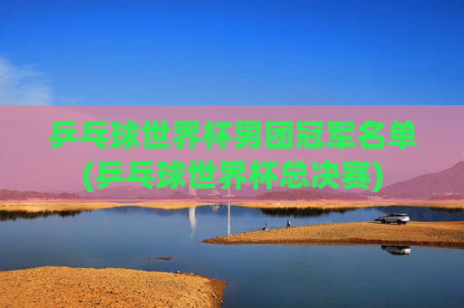 乒乓球世界杯男团冠军名单(乒乓球世界杯总决赛)