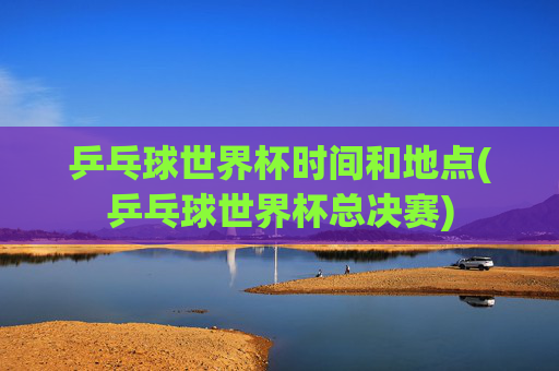 乒乓球世界杯时间和地点(乒乓球世界杯总决赛)