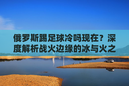 俄罗斯踢足球冷吗现在?深度解析战火边缘的冰与火之歌