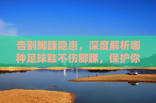 告别脚踝隐患,深度解析哪种足球鞋不伤脚踝,保护你的运动生涯