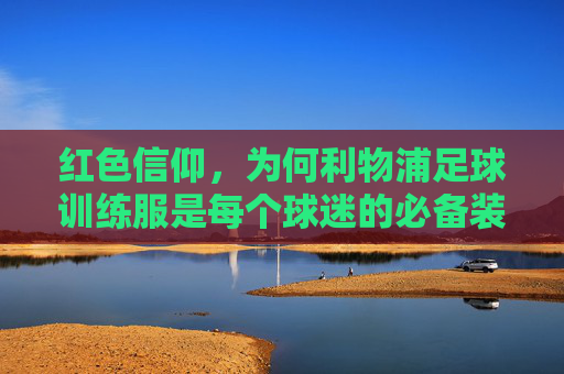 红色信仰,为何利物浦足球训练服是每个球迷的必备装备