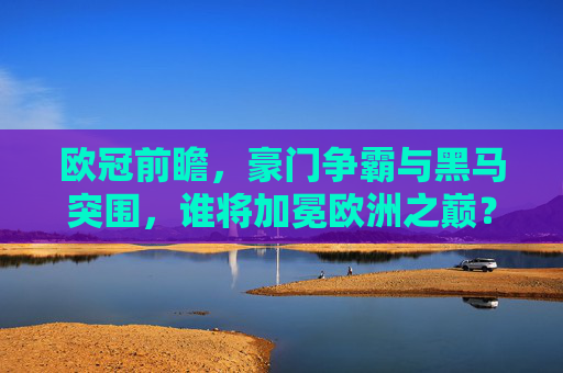 欧冠前瞻,豪门争霸与黑马突围,谁将加冕欧洲之巅?