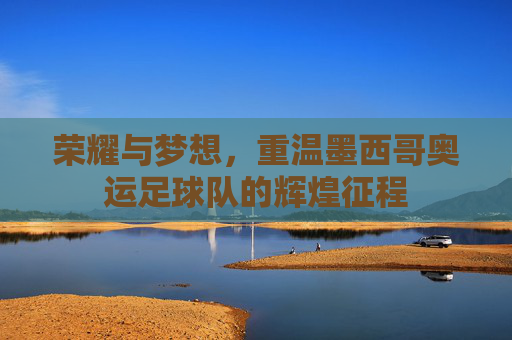 荣耀与梦想,重温墨西哥奥运足球队的辉煌征程