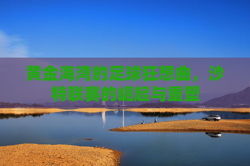 黄金海湾的足球狂想曲,沙特联赛的崛起与重塑