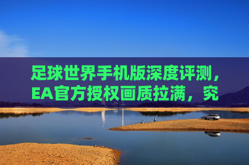足球世界手机版深度评测,EA官方授权画质拉满,究竟值不值得入坑?