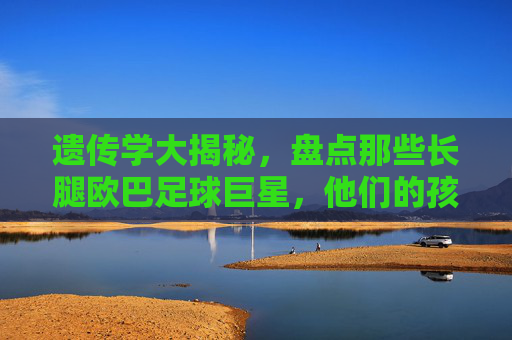 遗传学大揭秘，盘点那些长腿欧巴足球巨星，他们的孩子到底有多高？