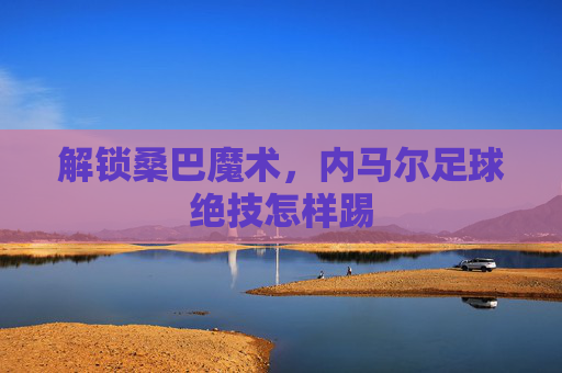 解锁桑巴魔术,内马尔足球绝技怎样踢