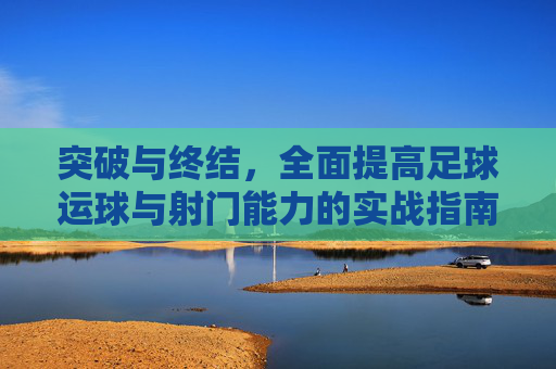 突破与终结,全面提高足球运球与射门能力的实战指南