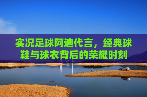 实况足球阿迪代言,经典球鞋与球衣背后的荣耀时刻