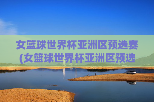 女篮球世界杯亚洲区预选赛(女篮球世界杯亚洲区预选赛程)