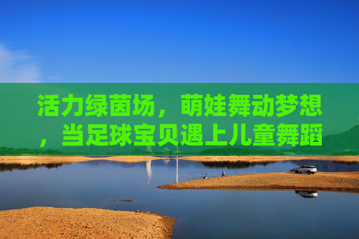 活力绿茵场,萌娃舞动梦想,当足球宝贝遇上儿童舞蹈