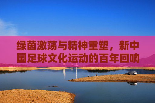 绿茵激荡与精神重塑，新中国足球文化运动的百年回响