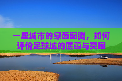 一座城市的绿茵图腾,如何评价足球城的底蕴与突围