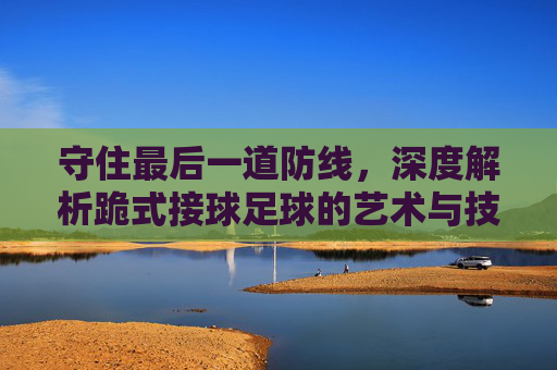 守住最后一道防线,深度解析跪式接球足球的艺术与技巧