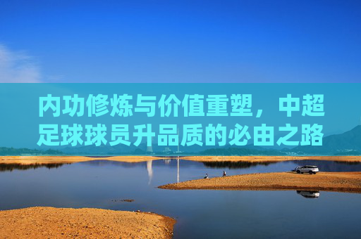内功修炼与价值重塑,中超足球球员升品质的必由之路
