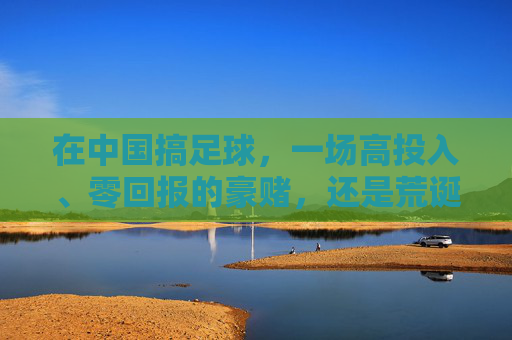 在中国搞足球,一场高投入、零回报的豪赌,还是荒诞的造梦游戏?