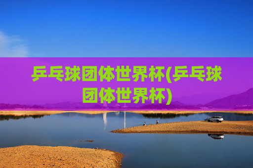乒乓球团体世界杯(乒乓球团体世界杯)