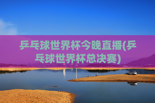 乒乓球世界杯今晚直播(乒乓球世界杯总决赛)
