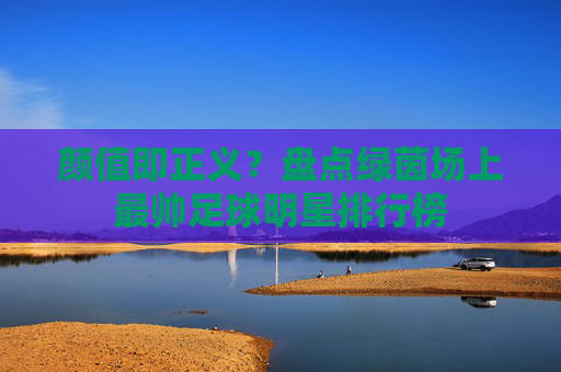 颜值即正义?盘点绿茵场上最帅足球明星排行榜