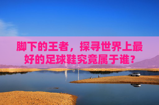 脚下的王者,探寻世界上最好的足球鞋究竟属于谁?