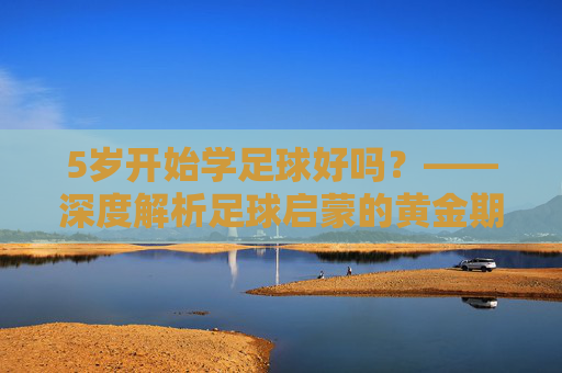 5岁开始学足球好吗？——深度解析足球启蒙的黄金期与误区