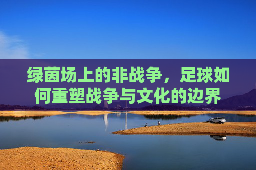 绿茵场上的非战争，足球如何重塑战争与文化的边界