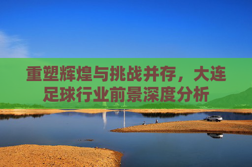 重塑辉煌与挑战并存,大连足球行业前景深度分析