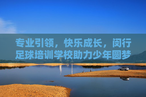 专业引领,快乐成长,闵行足球培训学校助力少年圆梦绿茵场