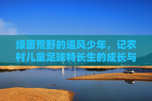 绿茵荒野的追风少年,记农村儿童足球特长生的成长与突围