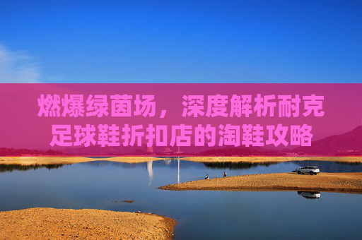 燃爆绿茵场,深度解析耐克足球鞋折扣店的淘鞋攻略
