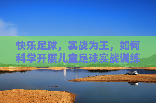 快乐足球,实战为王,如何科学开展儿童足球实战训练