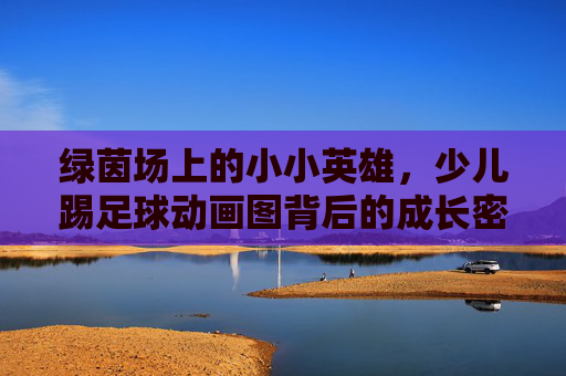 绿茵场上的小小英雄,少儿踢足球动画图背后的成长密码