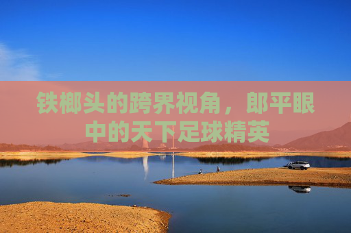 铁榔头的跨界视角，郎平眼中的天下足球精英