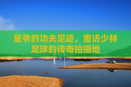 星爷的功夫足迹，重访少林足球的传奇拍摄地