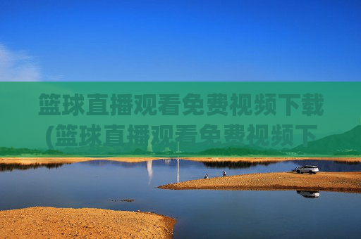 篮球直播观看免费视频下载(篮球直播观看免费视频下载安装)