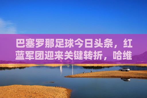 巴塞罗那足球今日头条,红蓝军团迎来关键转折,哈维离任后首战能否止颓?
