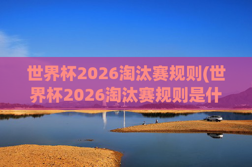 世界杯2026淘汰赛规则(世界杯2026淘汰赛规则是什么)