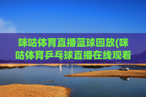 咪咕体育直播蓝球回放(咪咕体育乒乓球直播在线观看)