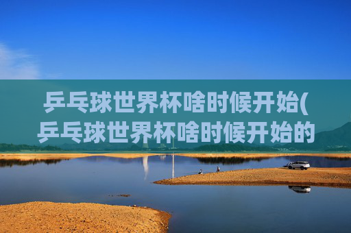 乒乓球世界杯啥时候开始(乒乓球世界杯啥时候开始的)