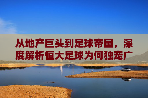 从地产巨头到足球帝国,深度解析恒大足球为何独宠广州