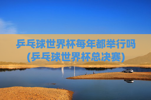 乒乓球世界杯每年都举行吗(乒乓球世界杯总决赛)